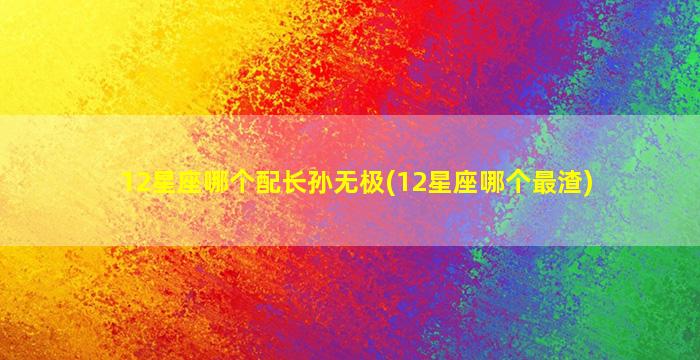 12星座哪个配长孙无极(12星座哪个最渣)