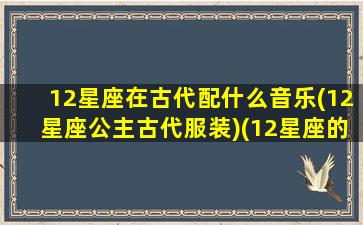 12星座在古代配什么音乐(12星座公主古代服装)(12星座的古装乐器)