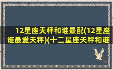 12星座天秤和谁最配(12星座谁最爱天秤)(十二星座天秤和谁最配当情侣)