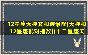 12星座天秤女和谁最配(天秤和12星座配对指数)(十二星座天秤座女配谁)