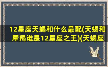 12星座天蝎和什么最配(天蝎和摩羯谁是12星座之王)(天蝎座和12星座谁最般配)