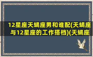 12星座天蝎座男和谁配(天蝎座与12星座的工作搭档)(天蝎座男和什么星座最配排行榜)