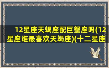 12星座天蝎座配巨蟹座吗(12星座谁最喜欢天蝎座)(十二星座的天蝎座和巨蟹座)