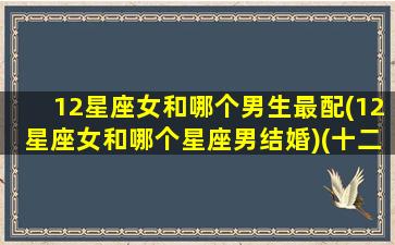 12星座女和哪个男生最配(12星座女和哪个星座男结婚)(十二星座女与十二星座男相配)