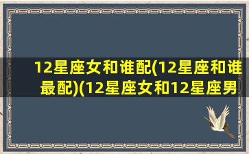 12星座女和谁配(12星座和谁最配)(12星座女和12星座男配对指数)