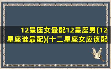 12星座女最配12星座男(12星座谁最配)(十二星座女应该配什么星座的男生)