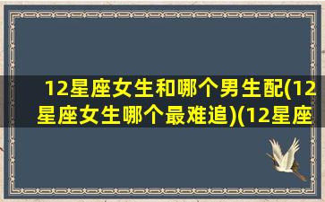 12星座女生和哪个男生配(12星座女生哪个最难追)(12星座女和12星座男的配对)