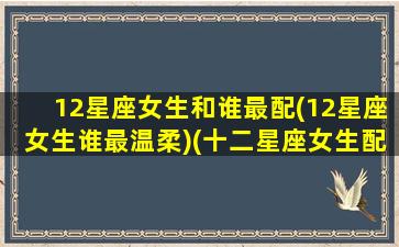 12星座女生和谁最配(12星座女生谁最温柔)(十二星座女生配对)