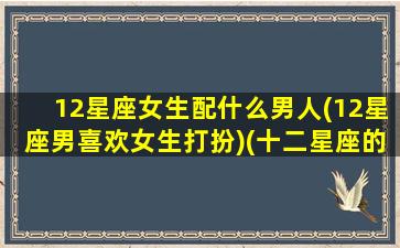 12星座女生配什么男人(12星座男喜欢女生打扮)(十二星座的女生配什么星座的男生)