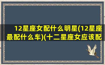 12星座女配什么明星(12星座最配什么车)(十二星座女应该配什么星座的男生)