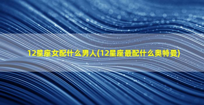 12星座女配什么男人(12星座最配什么奥特曼)