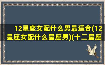 12星座女配什么男最适合(12星座女配什么星座男)(十二星座女配十二星座男)