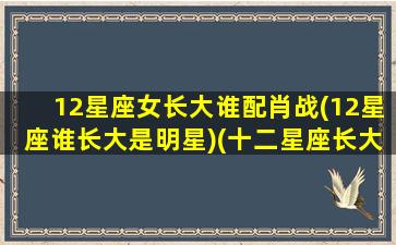 12星座女长大谁配肖战(12星座谁长大是明星)(十二星座长大谁是女神)