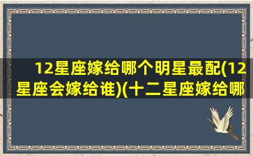 12星座嫁给哪个明星最配(12星座会嫁给谁)(十二星座嫁给哪个明星)