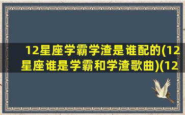 12星座学霸学渣是谁配的(12星座谁是学霸和学渣歌曲)(12星座谁是学霸谁是学渣排行榜)