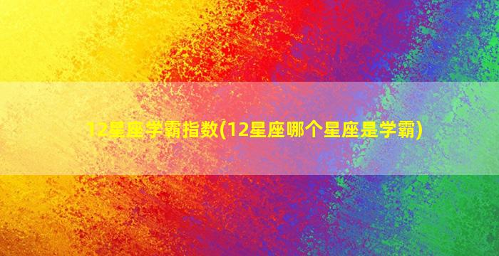 12星座学霸指数(12星座哪个星座是学霸)