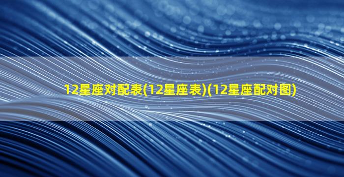 12星座对配表(12星座表)(12星座配对图)