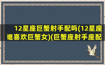 12星座巨蟹射手配吗(12星座谁喜欢巨蟹女)(巨蟹座射手座配不配)