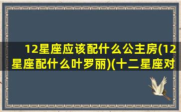 12星座应该配什么公主房(12星座配什么叶罗丽)(十二星座对应的公主房)