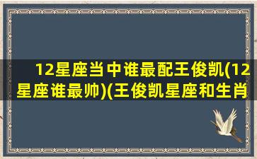 12星座当中谁最配王俊凯(12星座谁最帅)(王俊凯星座和生肖)