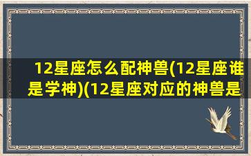 12星座怎么配神兽(12星座谁是学神)(12星座对应的神兽是谁)