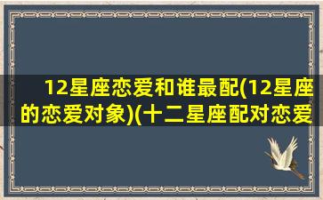 12星座恋爱和谁最配(12星座的恋爱对象)(十二星座配对恋爱指数)