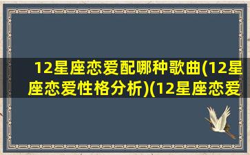 12星座恋爱配哪种歌曲(12星座恋爱性格分析)(12星座恋爱配对表)