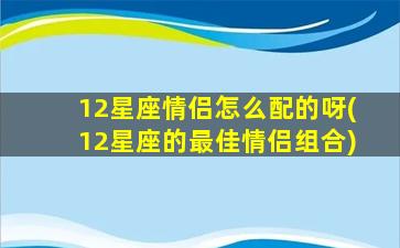 12星座情侣怎么配的呀(12星座的最佳情侣组合)