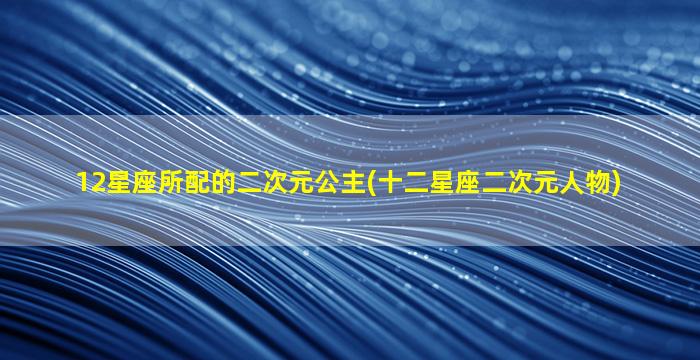 12星座所配的二次元公主(十二星座二次元人物)