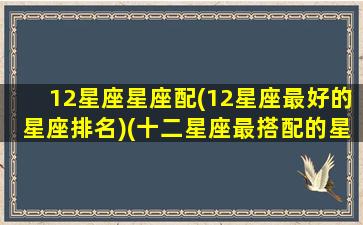 12星座星座配(12星座最好的星座排名)(十二星座最搭配的星座是什么)