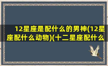 12星座是配什么的男神(12星座配什么动物)(十二星座配什么男生)