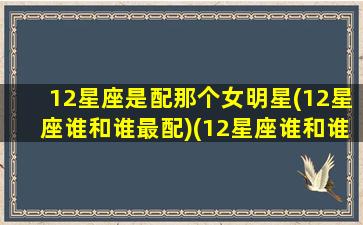 12星座是配那个女明星(12星座谁和谁最配)(12星座谁和谁最般配)