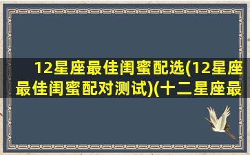12星座最佳闺蜜配选(12星座最佳闺蜜配对测试)(十二星座最佳闺蜜配对)
