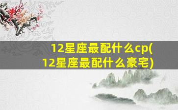 12星座最配什么cp(12星座最配什么豪宅)