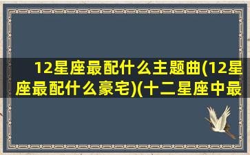 12星座最配什么主题曲(12星座最配什么豪宅)(十二星座中最搭配的星座)