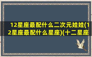 12星座最配什么二次元娃娃(12星座最配什么星座)(十二星座专属二次元少女)