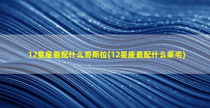 12星座最配什么哥斯拉(12星座最配什么豪宅)