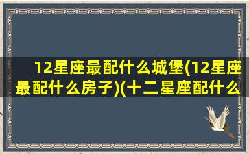 12星座最配什么城堡(12星座最配什么房子)(十二星座配什么星座最好)