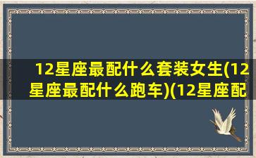 12星座最配什么套装女生(12星座最配什么跑车)(12星座配什么车跑车)