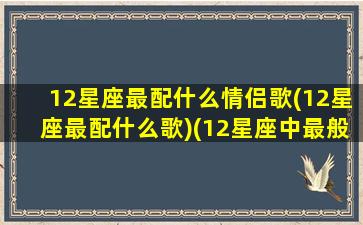 12星座最配什么情侣歌(12星座最配什么歌)(12星座中最般配的三对星座情侣)