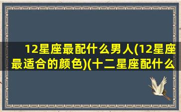 12星座最配什么男人(12星座最适合的颜色)(十二星座配什么男明星)