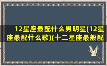 12星座最配什么男明星(12星座最配什么歌)(十二星座最般配的)