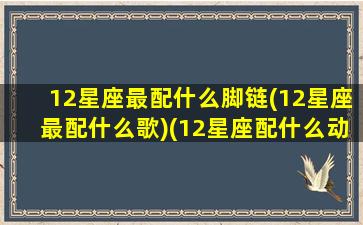 12星座最配什么脚链(12星座最配什么歌)(12星座配什么动物)