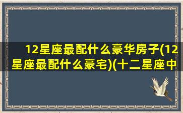 12星座最配什么豪华房子(12星座最配什么豪宅)(十二星座中最搭配的星座)