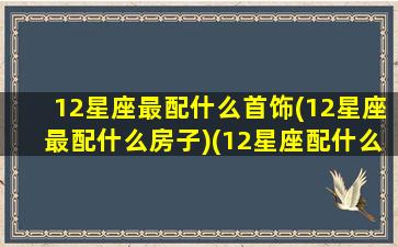 12星座最配什么首饰(12星座最配什么房子)(12星座配什么动物)