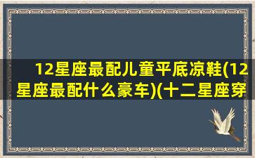 12星座最配儿童平底凉鞋(12星座最配什么豪车)(十二星座穿什么鞋子最好看)