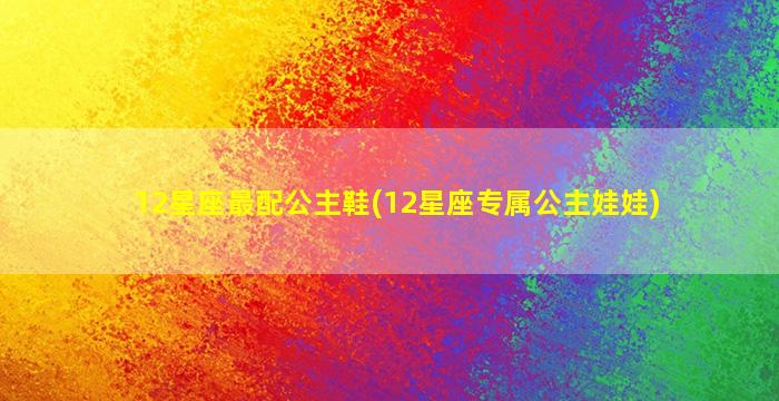 12星座最配公主鞋(12星座专属公主娃娃)