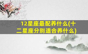 12星座最配养什么(十二星座分别适合养什么)