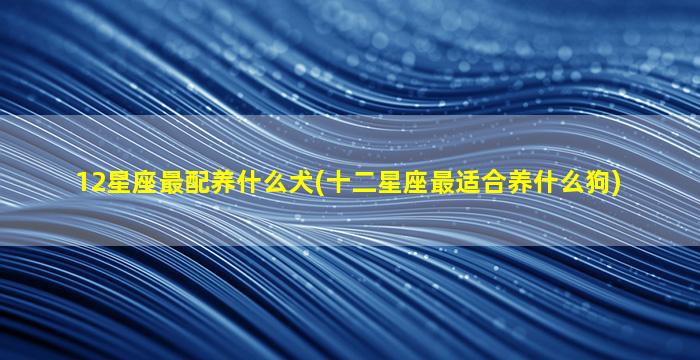 12星座最配养什么犬(十二星座最适合养什么狗)