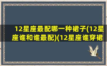 12星座最配哪一种裙子(12星座谁和谁最配)(12星座谁穿裙子最好看)